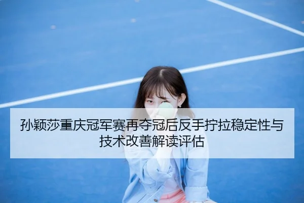 孙颖莎重庆冠军赛再夺冠后反手拧拉稳定性与技术改善解读评估