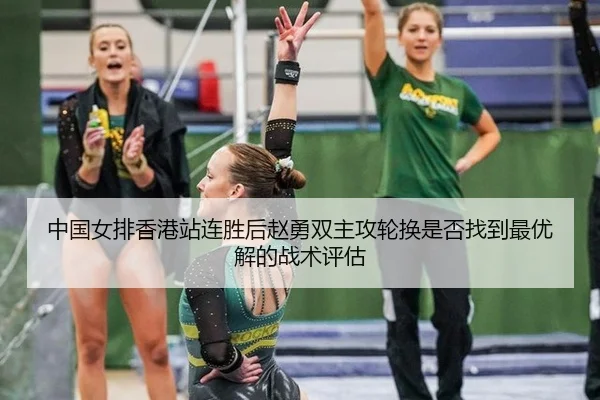 中国女排香港站连胜后赵勇双主攻轮换是否找到最优解的战术评估